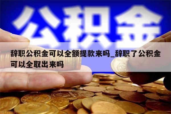 辞职公积金可以全额提款来吗_辞职了公积金可以全取出来吗