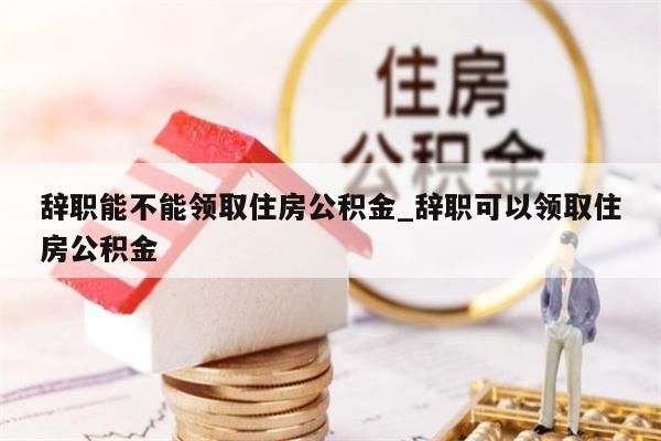 辞职能不能领取住房公积金_辞职可以领取住房公积金