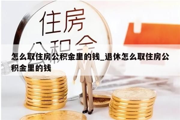 怎么取住房公积金里的钱_退休怎么取住房公积金里的钱