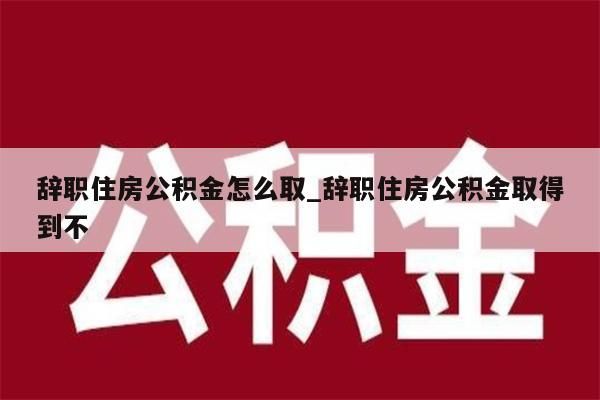 辞职住房公积金怎么取_辞职住房公积金取得到不